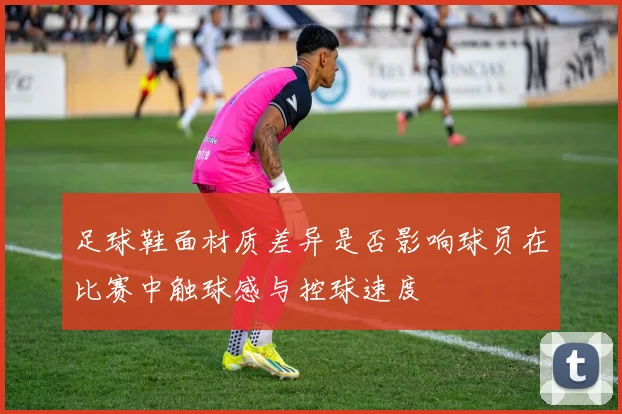 足球鞋面材质差异是否影响球员在比赛中触球感与控球速度