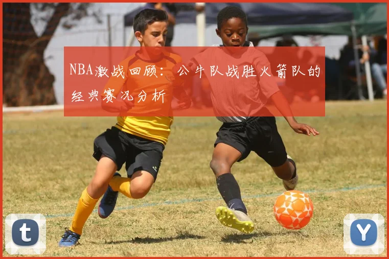 NBA激战回顾：公牛队战胜火箭队的经典赛况分析