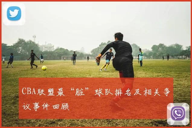 CBA联盟最“脏”球队排名及相关争议事件回顾