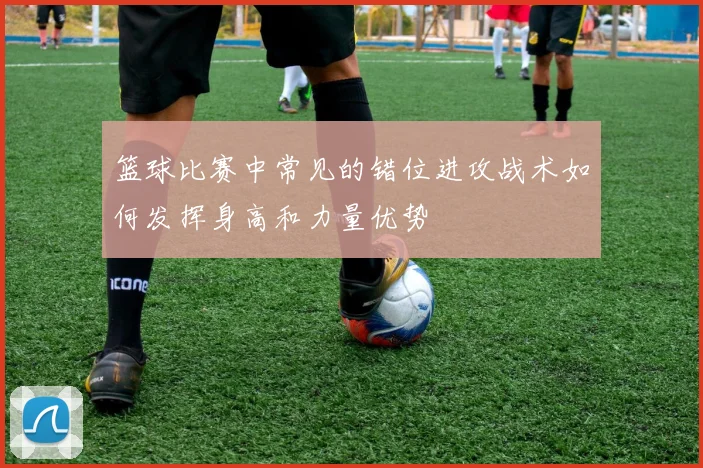 篮球比赛中常见的错位进攻战术如何发挥身高和力量优势