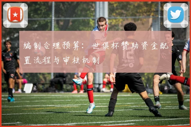 编制合理预算：世俱杯赞助资金配置流程与审核机制