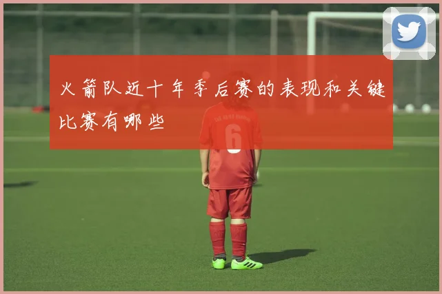 火箭队近十年季后赛的表现和关键比赛有哪些